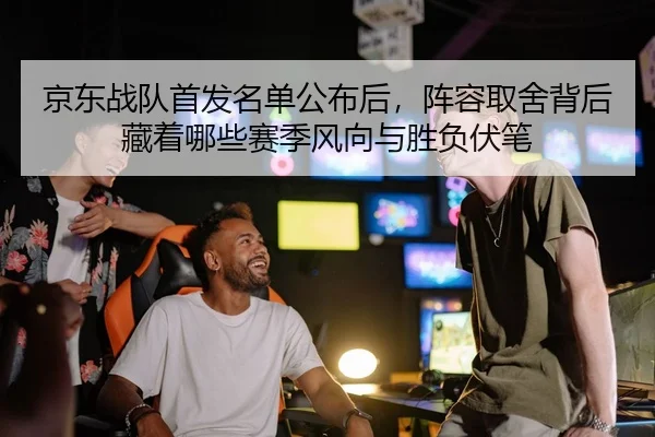 京东战队首发名单公布后，阵容取舍背后藏着哪些赛季风向与胜负伏笔